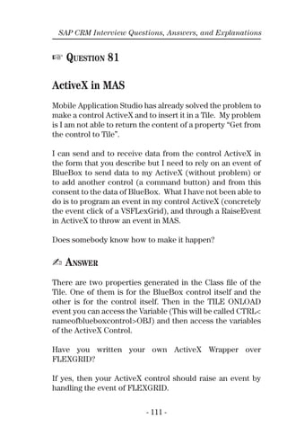 - 111 -
SAP CRM Interview Questions, Answers, and Explanations
☞ QUESTION 81
ActiveX in MAS
Mobile Application Studio has already solved the problem to
make a control ActiveX and to insert it in a Tile. My problem
is I am not able to return the content of a property “Get from
the control to Tile”.
I can send and to receive data from the control ActiveX in
the form that you describe but I need to rely on an event of
BlueBox to send data to my ActiveX (without problem) or
to add another control (a command button) and from this
consent to the data of BlueBox. What I have not been able to
do is to program an event in my control ActiveX (concretely
the event click of a VSFLexGrid), and through a RaiseEvent
in ActiveX to throw an event in MAS.
Does somebody know how to make it happen?
✍ ANSWER
There are two properties generated in the Class ﬁle of the
Tile. One of them is for the BlueBox control itself and the
other is for the control itself. Then in the TILE ONLOAD
event you can access the Variable (This will be called CTRL<
nameofblueboxcontrol>OBJ) and then access the variables
of the ActiveX Control.
Have you written your own ActiveX Wrapper over
FLEXGRID?
If yes, then your ActiveX control should raise an event by
handling the event of FLEXGRID.
 