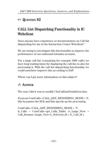 - 113 -
SAP CRM Interview Questions, Answers, and Explanations
☞ QUESTION 82
CALL List Dispatching Functionality in IC
Webclient
Does anyone have experience or documentation on Call list
dispatching for use in the Interaction Center Webclient?
We are trying to investigate this functionality to improve the
performance of our outbound telesales scenario.
For a large call list (containing for example 5000 calls) we
have long waiting times for displaying the call list en also for
processing it. With the call list dispatching functionality we
could somehow improve this according to SAP.
Where can I get more information on this subject?
✍ ANSWER
The way I did it was to modify ClmCallListDetailsGen.htm.
If you set ContCalls->CALL_LIST_RENDERING_MODE = ‘3’,
this by-passes the BOL and this speeds up the processing.
ContCalls->CALL_LIST_RENDERING_MODE = ‘3’.
lr_Calls = ContCalls->get_Calls_Table( iv_Large_View =
Call_Iterator->Large_View iv_Selected_Id = lv_Call_Id ).
 