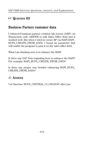 SAP CRM Interview Questions, Answers, and Explanations
- 114 -
☞ QUESTION 83
Business Partner customer data
I enhanced business partner creation tab screen (/nBP) via
Transaction code /nEEWB to add Sales Ofﬁce ﬁeld and it
worked well. But when I tried to create BP via BAPI BAPI_
BUPA_CREATE_FROM_DATA, I found no parameter that
will enable the program to pass it on the sales ofﬁce ﬁeld.
What I am thinking now is to enhance the BAPI.
Is there any SAP Note regarding how to enhance the BAPI?
For example: BAPI_BUPA_CREATE_FROM_DATA?
Is there any proper way besides enhancing BAPI_BUPA_
CREATE_FROM_DATA?
✍ ANSWER
Use function ‘BUPA_CENTRAL_CI_CHANGE’ after you
 