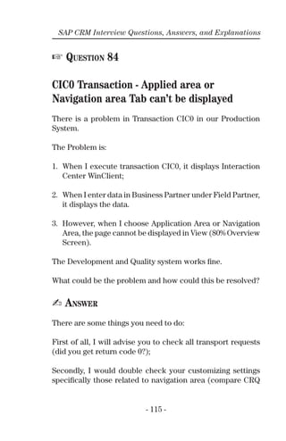 - 115 -
SAP CRM Interview Questions, Answers, and Explanations
☞ QUESTION 84
CIC0 Transaction - Applied area or
Navigation area Tab can’t be displayed
There is a problem in Transaction CIC0 in our Production
System.
The Problem is:
1. When I execute transaction CIC0, it displays Interaction
Center WinClient;
2. When I enter data in Business Partner under Field Partner,
it displays the data.
3. However, when I choose Application Area or Navigation
Area, the page cannot be displayed in View (80% Overview
Screen).
The Development and Quality system works ﬁne.
What could be the problem and how could this be resolved?
✍ ANSWER
There are some things you need to do:
First of all, I will advise you to check all transport requests
(did you get return code 0?);
Secondly, I would double check your customizing settings
speciﬁcally those related to navigation area (compare CRQ
 