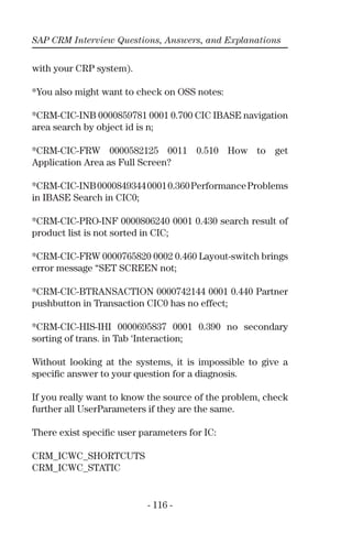 SAP CRM Interview Questions, Answers, and Explanations
- 116 -
with your CRP system).
*You also might want to check on OSS notes:
*CRM-CIC-INB 0000859781 0001 0.700 CIC IBASE navigation
area search by object id is n;
*CRM-CIC-FRW 0000582125 0011 0.510 How to get
Application Area as Full Screen?
*CRM-CIC-INB000084934400010.360PerformanceProblems
in IBASE Search in CIC0;
*CRM-CIC-PRO-INF 0000806240 0001 0.430 search result of
product list is not sorted in CIC;
*CRM-CIC-FRW 0000765820 0002 0.460 Layout-switch brings
error message “SET SCREEN not;
*CRM-CIC-BTRANSACTION 0000742144 0001 0.440 Partner
pushbutton in Transaction CIC0 has no effect;
*CRM-CIC-HIS-IHI 0000695837 0001 0.390 no secondary
sorting of trans. in Tab ‘Interaction;
Without looking at the systems, it is impossible to give a
speciﬁc answer to your question for a diagnosis.
If you really want to know the source of the problem, check
further all UserParameters if they are the same.
There exist speciﬁc user parameters for IC:
CRM_ICWC_SHORTCUTS
CRM_ICWC_STATIC
 