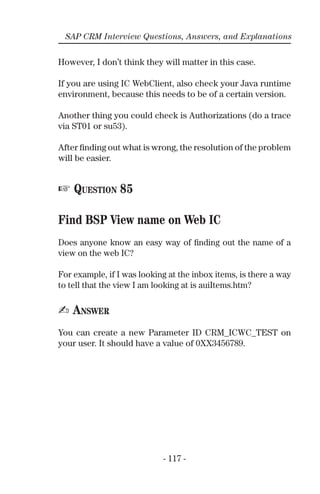 - 117 -
SAP CRM Interview Questions, Answers, and Explanations
However, I don’t think they will matter in this case.
If you are using IC WebClient, also check your Java runtime
environment, because this needs to be of a certain version.
Another thing you could check is Authorizations (do a trace
via ST01 or su53).
After ﬁnding out what is wrong, the resolution of the problem
will be easier.
☞ QUESTION 85
Find BSP View name on Web IC
Does anyone know an easy way of ﬁnding out the name of a
view on the web IC?
For example, if I was looking at the inbox items, is there a way
to tell that the view I am looking at is auiItems.htm?
✍ ANSWER
You can create a new Parameter ID CRM_ICWC_TEST on
your user. It should have a value of 0XX3456789.
 