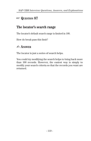 - 119 -
SAP CRM Interview Questions, Answers, and Explanations
☞ QUESTION 87
The locator’s search range
The locator’s default search range is limited in 100.
How do break pass this limit?
✍ ANSWER
The locator is just a series of search helps.
You could try modifying the search helps to bring back more
than 100 records. However, the easiest way is simply to
modify your search criteria so that the records you want are
returned.
 