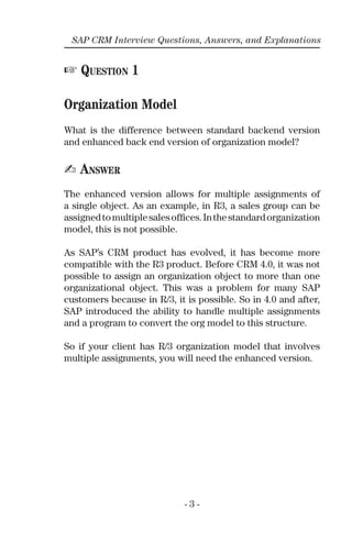 - 3 -
SAP CRM Interview Questions, Answers, and Explanations
☞ QUESTION 1
Organization Model
What is the difference between standard backend version
and enhanced back end version of organization model?
✍ ANSWER
The enhanced version allows for multiple assignments of
a single object. As an example, in R3, a sales group can be
assignedtomultiplesalesofﬁces.Inthestandardorganization
model, this is not possible.
As SAP’s CRM product has evolved, it has become more
compatible with the R3 product. Before CRM 4.0, it was not
possible to assign an organization object to more than one
organizational object. This was a problem for many SAP
customers because in R/3, it is possible. So in 4.0 and after,
SAP introduced the ability to handle multiple assignments
and a program to convert the org model to this structure.
So if your client has R/3 organization model that involves
multiple assignments, you will need the enhanced version.
 
