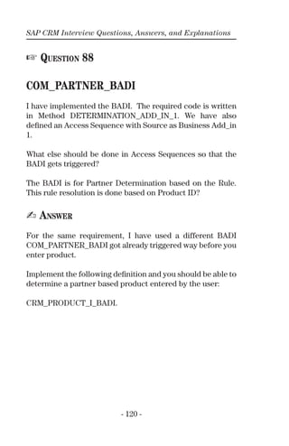 SAP CRM Interview Questions, Answers, and Explanations
- 120 -
☞ QUESTION 88
COM_PARTNER_BADI
I have implemented the BADI. The required code is written
in Method DETERMINATION_ADD_IN_1. We have also
deﬁned an Access Sequence with Source as Business Add_in
1.
What else should be done in Access Sequences so that the
BADI gets triggered?
The BADI is for Partner Determination based on the Rule.
This rule resolution is done based on Product ID?
✍ ANSWER
For the same requirement, I have used a different BADI
COM_PARTNER_BADI got already triggered way before you
enter product.
Implement the following deﬁnition and you should be able to
determine a partner based product entered by the user:
CRM_PRODUCT_I_BADI.
 