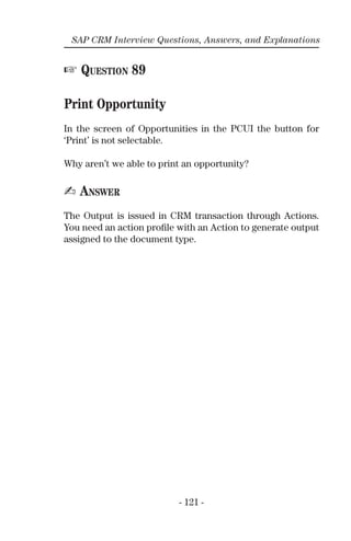 - 121 -
SAP CRM Interview Questions, Answers, and Explanations
☞ QUESTION 89
Print Opportunity
In the screen of Opportunities in the PCUI the button for
‘Print’ is not selectable.
Why aren’t we able to print an opportunity?
✍ ANSWER
The Output is issued in CRM transaction through Actions.
You need an action proﬁle with an Action to generate output
assigned to the document type.
 