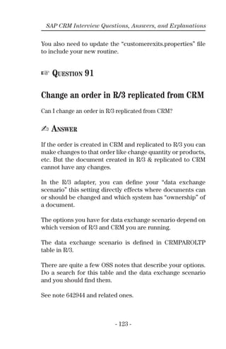 - 123 -
SAP CRM Interview Questions, Answers, and Explanations
You also need to update the “customerexits.properties” ﬁle
to include your new routine.
☞ QUESTION 91
Change an order in R/3 replicated from CRM
Can I change an order in R/3 replicated from CRM?
✍ ANSWER
If the order is created in CRM and replicated to R/3 you can
make changes to that order like change quantity or products,
etc. But the document created in R/3 & replicated to CRM
cannot have any changes.
In the R/3 adapter, you can deﬁne your “data exchange
scenario” this setting directly effects where documents can
or should be changed and which system has “ownership” of
a document.
The options you have for data exchange scenario depend on
which version of R/3 and CRM you are running.
The data exchange scenario is deﬁned in CRMPAROLTP
table in R/3.
There are quite a few OSS notes that describe your options.
Do a search for this table and the data exchange scenario
and you should ﬁnd them.
See note 642944 and related ones.
 