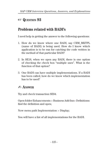 - 125 -
SAP CRM Interview Questions, Answers, and Explanations
☞ QUESTION 93
Problems related with BADI’s
I need help in getting the answer to the following questions:
1. How do we know where one BADI, say CRM_MKTPL
(name of BADI) is being used. How do I know which
application is to be run for catching the code written in
the method of that particular BADI?
2. In SE18, when we open any BADI, there is one option
of checking the check box “multiple uses”. What is the
function of that option?
3. One BADI can have multiple implementations. If a BADI
has been called, how do we know which implementation
has to be used?
✍ ANSWER
Try and check transaction SE84.
Open folder Enhancements > Business Add-Inn> Deﬁnitions:
ﬁnd the deﬁnition and open;
Now menu path Implementation > Display;
You will have a list of all implementations for the BADI.
 