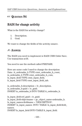 SAP CRM Interview Questions, Answers, and Explanations
- 126 -
☞ QUESTION 94
BADI for change activity
What is the BADI for activity change?
1. Description.
2. Goal.
We want to change the ﬁelds of the activity onsave.
✍ ANSWER
The BADI you need to implement is BADI CRM Order Save.
Use transaction se18.
You need to use the method called PREPARE.
Here are some code I used to change the description
Data : it_orderadm_h TYPE crmt_orderadm_h_comt,
is_orderadm_h TYPE crmt_orderadm_h_com,
ls_input_ﬁeld TYPE crmt_input_ﬁeld,
lt_input_ﬁeld TYPE crmt_input_ﬁeld_tab.
is_orderadm_h-description = lv_description.
is_orderadm_h-guid = iv_guid.
INSERT is_orderadm_h INTO TABLE it_orderadm_h.
ls_input_ﬁeld-ref_guid = iv_guid.
ls_input_ﬁeld-objectname = gc_object_name-orderadm_h.
ls_input_names-ﬁeldname = ‘DESCRIPTION’.
INSERT ls_input_names INTO TABLE ls_input_ﬁeld-ﬁeld_
names.
INSERT ls_input_ﬁeld INTO TABLE lt_input_ﬁeld.
 