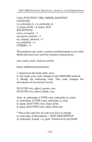 - 127 -
SAP CRM Interview Questions, Answers, and Explanations
CALL FUNCTION ‘CRM_ORDER_MAINTAIN’
CHANGING
ct_orderadm_h = it_orderadm_h
ct_input_ﬁelds = lt_input_ﬁeld
EXCEPTIONS
error_occurred = 1
document_locked = 2
no_change_allowed = 3
no_authority = 4
OTHERS = 5.
The program crm_order_read is a useful program to see what
ﬁelds structures are used for business transactions:
crm_order_read - read an activity
Some additional information:
1. Implement the badi order_save.
2. You make your code changes in the PREPARE method.
3. Modify the following code. This code changes the
description of an activity record.
INCLUDE crm_object_names_con.
INCLUDE crm_object_kinds_con.
Data : it_orderadm_h TYPE crmt_orderadm_h_comt,
is_orderadm_h TYPE crmt_orderadm_h_com,
ls_input_ﬁeld TYPE crmt_input_ﬁeld,
lt_input_ﬁeld TYPE crmt_input_ﬁeld_tab.
* This is the only line of code you have to change
is_orderadm_h-description = ‘NEW DESCRIPTION’
is_orderadm_h-guid = iv_guid. “Passed in by the BADI
 