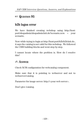 - 129 -
SAP CRM Interview Questions, Answers, and Explanations
☞ QUESTION 95
b2b logon error
We have ﬁnished creating webshop using http://host:
port/shopadmin/shopadmin/init.do?scenario.xcm = your
scenario.
Now while trying to login at http://host:port/b2b/b2b/init.do ,
it says the catalog is not valid for this webshop. We followed
the CRM building blocks and went step by step.
I cannot locate where the problem is. How do I resolve
this?
✍ ANSWER
Check XCM conﬁguration for webcatalog component.
Make sure that it is pointing to webserver and not to
webserver/catalog.
Parameter for image server: http://<your web server>.
Don’t give /catalog.
 