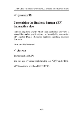 - 133 -
SAP CRM Interview Questions, Answers, and Explanations
☞ QUESTION 99
Customizing the Business Partner (BP)
transaction view
I am looking for a way in which I can customize the view. I
would like to check which ﬁelds can be added in transaction
BP (Master Data-> Business Partner->Maintain Business
Partners.
How can this be done?
✍ ANSWER
Try transaction BUPT.
You can also try visual conﬁguration tool “VCT” under IMG.
VCT is easier to use than BDT (BUPT).
 