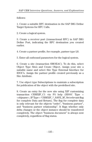 - 135 -
SAP CRM Interview Questions, Answers, and Explanations
follows:
1. Create a suitable RFC destination in the SAP IMG Deﬁne
Target Systems for RFC Calls.
2. Create a logical system.
3. Create a receiver port (transactional RFC) in SAP IMG
Deﬁne Port, indicating the RFC destination you created
earlier.
4. Create a partner proﬁle, for example, partner type LS.
5. Enter all outbound parameters for the logical system.
6. Create a site (transaction SMOEAC). To do this, select
Object Type Sites and Create Object. Assign your site a
suitable name and select Site Type External Interface for
IDOC’s. Assign the partner proﬁle created previously as a
Site Attribute.
7. Use object type Subscriptions to maintain a subscription
for publication of the object with the predeﬁned site.
8. Create an entry for the new site using XIF customizing
transaction CRMXIF_C1 via F4 help (BDOC Type =
<objname>, IF Type = ‘CRMXIF_*_SAVE_M’, Set relevant ﬂag
for complete Data and Return). The ﬂag for complete data
is only relevant for the objects “order”, “business partner”,
and “business partner relationship”. It ﬂags whether only
delta changes or the object instance should be transferred
completely. The object “business document” is always sent
completely, regardless of ﬂag status.
 