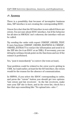 SAP CRM Interview Questions, Answers, and Explanations
- 136 -
✍ ANSWER
There is a possibility that because of incomplete business
data, XIF interface is not creating the corresponding IDOC.
I know for a fact that the R/3 interface is not called if there are
errors. I’m not sure about IDOC interface, but if the behavior
for all sites in SMOEAC isn’t coherent; the interface will not
be called.
Try sending the order with report CRMXIF_ORDER_TEST.
It uses functions CRMXIF_ORDER_MAPSEND & CRMXIF_
ORDER_EXTRACT to extract the information and send it to
the XIF site (be it an IDOC or an XML). If necessary, you can
debug by setting a break-point on the functions and see if the
extract is performed.
Yes, “post it immediately” is correct (for tests at least).
Your problem could be related to the error you’re getting in
CRM. As I said earlier, at least for the R/3 interface, the errors
would be the reason for the absence of communication.
In SMW01, if you select the BDOC corresponding to order,
and press the “errors” button you should get two options:
‘List errors and list receivers’. In the list receivers, make
sure your XIF site is there, and in the error list, check for a
line that says something like “No upload into <site>”.
 