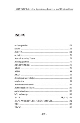 - 137 -
SAP CRM Interview Questions, Answers, and Explanations
INDEX
action proﬁle .........................................................................121
active........................................................................................63
ActiveX...................................................................................111
activity......................................................................................70
Actual Activity Dates..............................................................73
Adding partner ........................................................................77
ADDRNUMBER ......................................................................78
ADR6 ........................................................................................78
AM11.........................................................................................88
ASAP ........................................................................................10
Assigning user status..............................................................87
attributes..................................................................................61
Authorization ﬁelds ..............................................................107
Authorization object.............................................................107
authorizations .......................................................................106
b2b webshop .........................................................................130
BADI.........................................................................18, 125, 131
BAPI_ACTIVITYCRM_CREATEMULTI .............................132
BDC ........................................................................................132
BDOC .....................................................................................136
 