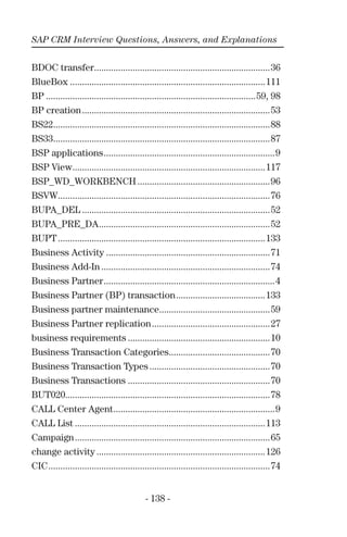 SAP CRM Interview Questions, Answers, and Explanations
- 138 -
BDOC transfer.........................................................................36
BlueBox .................................................................................111
BP .......................................................................................59, 98
BP creation..............................................................................53
BS22..........................................................................................88
BS33..........................................................................................87
BSP applications.......................................................................9
BSP View................................................................................117
BSP_WD_WORKBENCH .......................................................96
BSVW........................................................................................76
BUPA_DEL ..............................................................................52
BUPA_PRE_DA.......................................................................52
BUPT......................................................................................133
Business Activity ....................................................................71
Business Add-In ......................................................................74
Business Partner.......................................................................4
Business Partner (BP) transaction.....................................133
Business partner maintenance..............................................59
Business Partner replication.................................................27
business requirements ...........................................................10
Business Transaction Categories..........................................70
Business Transaction Types ..................................................70
Business Transactions ...........................................................70
BUT020.....................................................................................78
CALL Center Agent...................................................................9
CALL List ...............................................................................113
Campaign.................................................................................65
change activity ......................................................................126
CIC............................................................................................74
 
