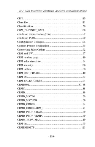 - 139 -
SAP CRM Interview Questions, Answers, and Explanations
CIC0........................................................................................115
Class ﬁle.................................................................................111
Classiﬁcation...........................................................................58
COM_PARTNER_BADI........................................................120
condition maintenance group .................................................7
condition PR00........................................................................99
Conﬁguration Changes.........................................................105
Contact Person Replication ..................................................35
Converting Sales Orders........................................................92
CRM and BW ...........................................................................37
CRM landing page...................................................................40
CRM sales structure ...............................................................34
CRM security.........................................................................106
CRM tables ..............................................................................88
CRM_BSP_FRAME.................................................................40
CRM_IC....................................................................................57
CRM_SALES_CHECK ............................................................94
CRMBS02...........................................................................87, 88
CRMC .......................................................................................88
CRMD.......................................................................................88
CRMD_MKTDS .......................................................................59
CRMD_MKTSEG.....................................................................60
CRMD_ORDER .......................................................................94
CRMD_ORDERADM_H .........................................................71
CRMD_PROF_CHAR..............................................................59
CRMD_PROF_TEMPL ...........................................................59
CRMM_BUPA_MAP................................................................49
CRM-on ....................................................................................95
CRMPAROLTP ......................................................................123
 