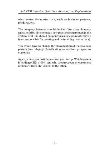 - 5 -
SAP CRM Interview Questions, Answers, and Explanations
who creates the master data, such as business partners,
products, etc.
The company however should decide if for example every
sale should be able to create new prospects/customers in the
system, or if this should happen via a single point of entry (1
team responsible for creating and maintaining master data).
You would have to change the classiﬁcation of the business
partner (see tab page classiﬁcation hours) from prospect to
customer.
Again, where you do it depends on your setup. Which system
is leading (CRM or R/3) and who are prospects or customers
replicated from one system to the other.
 
