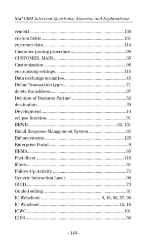 SAP CRM Interview Questions, Answers, and Explanations
- 140 -
crmtst1 ...................................................................................130
custom ﬁelds .........................................................................131
customer data........................................................................114
Customer pricing procedure .................................................98
CUSTOMER_MAIN.................................................................35
Customization .........................................................................96
customizing settings.............................................................115
Data exchange scenarios.......................................................45
Deﬁne Transaction types .......................................................71
delete the address...................................................................97
Deletion of Business Partner ................................................52
destination...............................................................................29
Development ...........................................................................14
eclipse function.......................................................................91
EEWB...............................................................................26, 131
Email Response Management System .................................65
Enhancements ......................................................................125
Enterprise Portal ......................................................................9
ERMS........................................................................................65
Fact Sheet..............................................................................118
ﬁlters.........................................................................................61
Follow-Up Activity .................................................................75
Generic Interaction Layer......................................................96
GUID.........................................................................................73
Guided selling .........................................................................31
IC Webclient ......................................................9, 16, 56, 57, 96
IC Winclient.......................................................................12, 16
ICWC ......................................................................................101
IDES .........................................................................................56
 