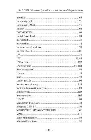 - 141 -
SAP CRM Interview Questions, Answers, and Explanations
inactive.....................................................................................63
Incoming Call ..........................................................................71
Incoming E-Mail......................................................................71
Infoset ......................................................................................60
INFOSYSTEM..........................................................................90
Initial Download .....................................................................23
integrated...................................................................................8
integration ...............................................................................14
Internet email address ...........................................................78
Internet Sales ..........................................................................31
IPA ............................................................................................31
IPC......................................................................................39, 44
IPC server ..............................................................................122
IPC User exit ...................................................................91, 122
item categories........................................................................54
Iviews .........................................................................................9
lead ...........................................................................................70
List of BADIs ...........................................................................90
locator search range.............................................................119
lock the transaction screen...................................................94
logon error.............................................................................129
logon screen ..........................................................................103
LSMW .......................................................................................50
Mandatory Functions.............................................................12
Mapping CRM BP....................................................................30
MARKETING: SEGMENT BUILDER ...................................61
MAS ........................................................................................111
Mass Maintenance ..................................................................50
Material Data ﬂow ..................................................................32
 