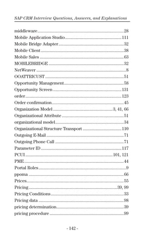 SAP CRM Interview Questions, Answers, and Explanations
- 142 -
middleware..............................................................................28
Mobile Application Studio...................................................111
Mobile Bridge Adapter...........................................................32
Mobile Client...........................................................................38
Mobile Sales ............................................................................63
MOBILEBRIDGE ....................................................................32
NetWeaver .................................................................................8
OOATTRICUST .......................................................................51
Opportunity Management......................................................58
Opportunity Screen ..............................................................131
order.......................................................................................123
Order conﬁrmation.................................................................45
Organization Model ......................................................3, 41, 66
Organizational Attribute ........................................................51
organizational model..............................................................34
Organizational Structure Transport ...................................110
Outgoing E-Mail ......................................................................71
Outgoing Phone Call ..............................................................71
Parameter ID.........................................................................117
PCUI ...............................................................................101, 121
PME..........................................................................................44
Portal Roles...............................................................................9
ppoma ......................................................................................66
Prices........................................................................................55
Pricing................................................................................39, 99
Pricing Conditions..................................................................33
Pricing data .............................................................................98
pricing determination.............................................................39
pricing procedure ...................................................................99
 