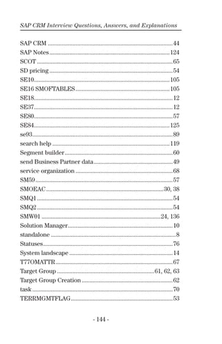 SAP CRM Interview Questions, Answers, and Explanations
- 144 -
SAP CRM .................................................................................44
SAP Notes..............................................................................124
SCOT ........................................................................................65
SD pricing ................................................................................54
SE10........................................................................................105
SE16 SMOFTABLES.............................................................105
SE18..........................................................................................12
SE37..........................................................................................12
SE80..........................................................................................57
SE84........................................................................................125
se93...........................................................................................89
search help ............................................................................119
Segment builder......................................................................60
send Business Partner data...................................................49
service organization ...............................................................68
SM59.........................................................................................57
SMOEAC............................................................................30, 38
SMQ1........................................................................................54
SMQ2........................................................................................54
SMW01 .............................................................................24, 136
Solution Manager....................................................................10
standalone .................................................................................8
Statuses....................................................................................76
System landscape ...................................................................14
T77OMATTR............................................................................67
Target Group ...............................................................61, 62, 63
Target Group Creation ...........................................................62
task ...........................................................................................70
TERRMGMTFLAG..................................................................53
 