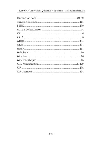 - 145 -
SAP CRM Interview Questions, Answers, and Explanations
Transaction code ..............................................................59, 89
transport requests.................................................................115
TREX......................................................................................130
Variant Conﬁguration.............................................................44
VK11 ...........................................................................................6
VK12 ...........................................................................................6
WE02 ......................................................................................134
WE05 ......................................................................................134
Web IC....................................................................................117
Webclient .................................................................................16
Winclient..................................................................................16
Winclient dynpro.....................................................................16
XCM Conﬁguration.........................................................22, 129
XIF..........................................................................................136
XIF Interface .........................................................................134
 