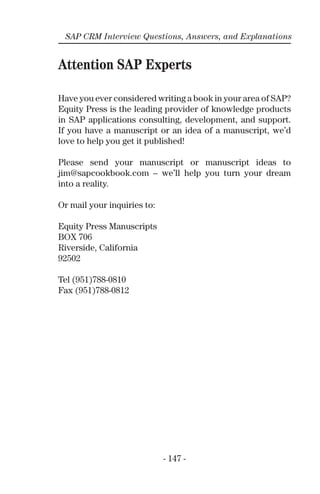 SAP CRM Interview Questions, Answers, and Explanations
Attention SAP Experts
Have you ever considered writing a book in your area of SAP?
Equity Press is the leading provider of knowledge products
in SAP applications consulting, development, and support.
If you have a manuscript or an idea of a manuscript, we’d
love to help you get it published!
Please send your manuscript or manuscript ideas to
jim@sapcookbook.com – we’ll help you turn your dream
into a reality.
Or mail your inquiries to:
Equity Press Manuscripts
BOX 706
Riverside, California
92502
Tel (951)788-0810
Fax (951)788-0812
- 147 -
 