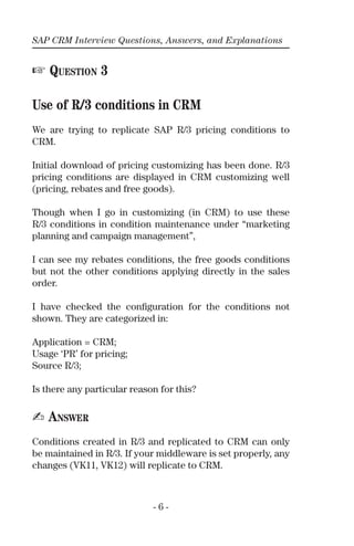 SAP CRM Interview Questions, Answers, and Explanations
- 6 -
☞ QUESTION 3
Use of R/3 conditions in CRM
We are trying to replicate SAP R/3 pricing conditions to
CRM.
Initial download of pricing customizing has been done. R/3
pricing conditions are displayed in CRM customizing well
(pricing, rebates and free goods).
Though when I go in customizing (in CRM) to use these
R/3 conditions in condition maintenance under “marketing
planning and campaign management”,
I can see my rebates conditions, the free goods conditions
but not the other conditions applying directly in the sales
order.
I have checked the conﬁguration for the conditions not
shown. They are categorized in:
Application = CRM;
Usage ‘PR’ for pricing;
Source R/3;
Is there any particular reason for this?
✍ ANSWER
Conditions created in R/3 and replicated to CRM can only
be maintained in R/3. If your middleware is set properly, any
changes (VK11, VK12) will replicate to CRM.
 