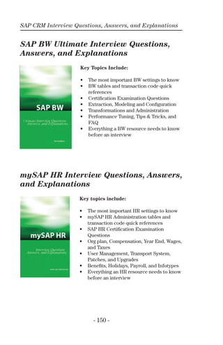SAP CRM Interview Questions, Answers, and Explanations
- 150 -
SAP BW Ultimate Interview Questions,
Answers, and Explanations
mySAP HR Interview Questions, Answers,
and Explanations
Key Topics Include:
• The most important BW settings to know
• BW tables and transaction code quick
references
• Certiﬁcation Examination Questions
• Extraction, Modeling and Conﬁguration
• Transformations and Administration
• Performance Tuning, Tips & Tricks, and
FAQ
• Everything a BW resource needs to know
before an interview
Key topics include:
• The most important HR settings to know
• mySAP HR Administration tables and
transaction code quick references
• SAP HR Certiﬁcation Examination
Questions
• Org plan, Compensation, Year End, Wages,
and Taxes
• User Management, Transport System,
Patches, and Upgrades
• Beneﬁts, Holidays, Payroll, and Infotypes
• Everything an HR resource needs to know
before an interview
 
