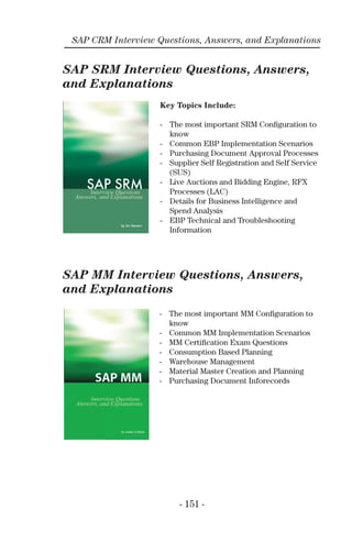 - 151 -
SAP CRM Interview Questions, Answers, and Explanations
SAP SRM Interview Questions, Answers,
and Explanations
SAP MM Interview Questions, Answers,
and Explanations
Key Topics Include:
- The most important SRM Conﬁguration to
know
- Common EBP Implementation Scenarios
- Purchasing Document Approval Processes
- Supplier Self Registration and Self Service
(SUS)
- Live Auctions and Bidding Engine, RFX
Processes (LAC)
- Details for Business Intelligence and
Spend Analysis
- EBP Technical and Troubleshooting
Information
- The most important MM Conﬁguration to
know
- Common MM Implementation Scenarios
- MM Certiﬁcation Exam Questions
- Consumption Based Planning
- Warehouse Management
- Material Master Creation and Planning
- Purchasing Document Inforecords
 