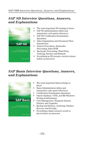 SAP CRM Interview Questions, Answers, and Explanations
- 152 -
SAP SD Interview Questions, Answers,
and Explanations
SAP Basis Interview Questions, Answers,
and Explanations
• The most important SD settings to know
• SAP SD administration tables and
transaction code quick references
• SAP SD Certiﬁcation Examination
Questions
• Sales Organization and Document Flow
Introduction
• Partner Procedures, Backorder
Processing, Sales BOM
• Backorder Processing, Third Party
Ordering, Rebates and Refunds
• Everything an SD resource needs to know
before an interview
• The most important Basis settings to
know
• Basis Administration tables and
transaction code quick references
• Certiﬁcation Examination Questions
• Oracle database, UNIX, and MS Windows
Technical Information
• User Management, Transport System,
Patches, and Upgrades
• Backup and Restore, Archiving, Disaster
Recover, and Security
• Everything a Basis resource needs to
know before an interview
 