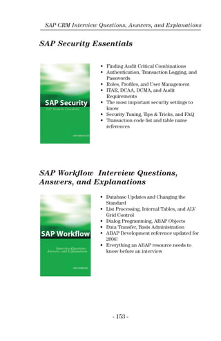 - 153 -
SAP CRM Interview Questions, Answers, and Explanations
SAP Security Essentials
SAP Workﬂow Interview Questions,
Answers, and Explanations
• Finding Audit Critical Combinations
• Authentication, Transaction Logging, and
Passwords
• Roles, Proﬁles, and User Management
• ITAR, DCAA, DCMA, and Audit
Requirements
• The most important security settings to
know
• Security Tuning, Tips & Tricks, and FAQ
• Transaction code list and table name
references
• Database Updates and Changing the
Standard
• List Processing, Internal Tables, and ALV
Grid Control
• Dialog Programming, ABAP Objects
• Data Transfer, Basis Administration
• ABAP Development reference updated for
2006!
• Everything an ABAP resource needs to
know before an interview
 