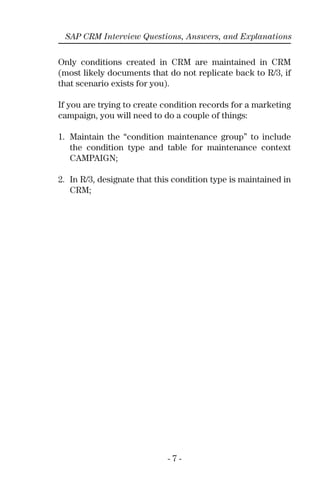 - 7 -
SAP CRM Interview Questions, Answers, and Explanations
Only conditions created in CRM are maintained in CRM
(most likely documents that do not replicate back to R/3, if
that scenario exists for you).
If you are trying to create condition records for a marketing
campaign, you will need to do a couple of things:
1. Maintain the “condition maintenance group” to include
the condition type and table for maintenance context
CAMPAIGN;
2. In R/3, designate that this condition type is maintained in
CRM;
 