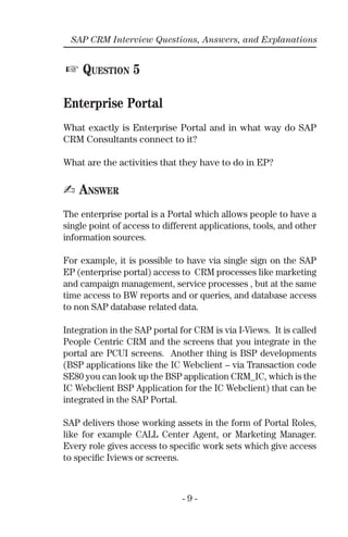 - 9 -
SAP CRM Interview Questions, Answers, and Explanations
☞ QUESTION 5
Enterprise Portal
What exactly is Enterprise Portal and in what way do SAP
CRM Consultants connect to it?
What are the activities that they have to do in EP?
✍ ANSWER
The enterprise portal is a Portal which allows people to have a
single point of access to different applications, tools, and other
information sources.
For example, it is possible to have via single sign on the SAP
EP (enterprise portal) access to CRM processes like marketing
and campaign management, service processes , but at the same
time access to BW reports and or queries, and database access
to non SAP database related data.
Integration in the SAP portal for CRM is via I-Views. It is called
People Centric CRM and the screens that you integrate in the
portal are PCUI screens. Another thing is BSP developments
(BSP applications like the IC Webclient – via Transaction code
SE80 you can look up the BSP application CRM_IC, which is the
IC Webclient BSP Application for the IC Webclient) that can be
integrated in the SAP Portal.
SAP delivers those working assets in the form of Portal Roles,
like for example CALL Center Agent, or Marketing Manager.
Every role gives access to speciﬁc work sets which give access
to speciﬁc Iviews or screens.
 
