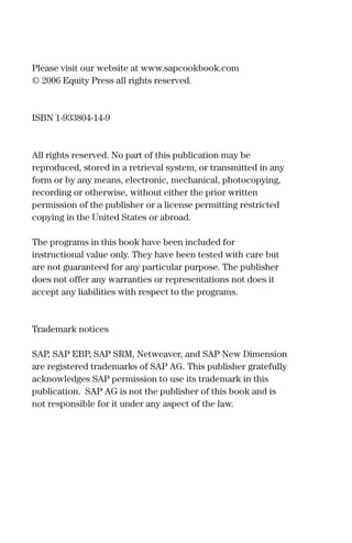 Please visit our website at www.sapcookbook.com
© 2006 Equity Press all rights reserved.
ISBN 1-933804-14-9
All rights reserved. No part of this publication may be
reproduced, stored in a retrieval system, or transmitted in any
form or by any means, electronic, mechanical, photocopying,
recording or otherwise, without either the prior written
permission of the publisher or a license permitting restricted
copying in the United States or abroad.
The programs in this book have been included for
instructional value only. They have been tested with care but
are not guaranteed for any particular purpose. The publisher
does not offer any warranties or representations not does it
accept any liabilities with respect to the programs.
Trademark notices
SAP, SAP EBP, SAP SRM, Netweaver, and SAP New Dimension
are registered trademarks of SAP AG. This publisher gratefully
acknowledges SAP permission to use its trademark in this
publication. SAP AG is not the publisher of this book and is
not responsible for it under any aspect of the law.
 