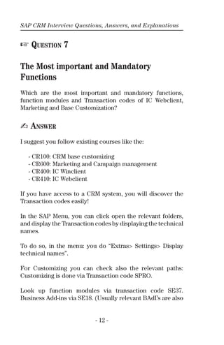 SAP CRM Interview Questions, Answers, and Explanations
- 12 -
☞ QUESTION 7
The Most important and Mandatory
Functions
Which are the most important and mandatory functions,
function modules and Transaction codes of IC Webclient,
Marketing and Base Customization?
✍ ANSWER
I suggest you follow existing courses like the:
- CR100: CRM base customizing
- CR600: Marketing and Campaign management
- CR400: IC Winclient
- CR410: IC Webclient
If you have access to a CRM system, you will discover the
Transaction codes easily!
In the SAP Menu, you can click open the relevant folders,
and display the Transaction codes by displaying the technical
names.
To do so, in the menu: you do “Extras> Settings> Display
technical names”.
For Customizing you can check also the relevant paths:
Customizing is done via Transaction code SPRO.
Look up function modules via transaction code SE37.
Business Add-ins via SE18. (Usually relevant BAdI’s are also
 