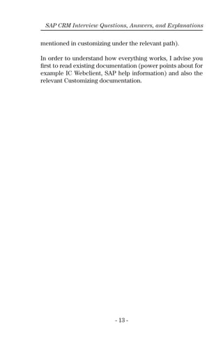 - 13 -
SAP CRM Interview Questions, Answers, and Explanations
mentioned in customizing under the relevant path).
In order to understand how everything works, I advise you
ﬁrst to read existing documentation (power points about for
example IC Webclient, SAP help information) and also the
relevant Customizing documentation.
 