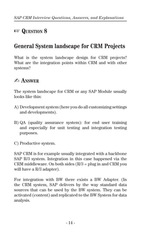 SAP CRM Interview Questions, Answers, and Explanations
- 14 -
☞ QUESTION 8
General System landscape for CRM Projects
What is the system landscape design for CRM projects?
What are the integration points within CRM and with other
systems?
✍ ANSWER
The system landscape for CRM or any SAP Module usually
looks like this:
A) Development system (here you do all customizing settings
and developments).
B) QA (quality assurance system): for end user training
and especially for unit testing and integration testing
purposes.
C) Productive system.
SAP CRM is for example usually integrated with a backbone
SAP R/3 system. Integration in this case happened via the
CRM middleware. On both sides (R/3 = plug in and CRM you
will have a R/3 adapter).
For integration with BW there exists a BW Adapter. (In
the CRM system, SAP delivers by the way standard data
sources that can be used by the BW system. They can be
activated (content) and replicated to the BW System for data
analysis.
 