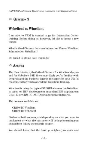 SAP CRM Interview Questions, Answers, and Explanations
- 16 -
☞ QUESTION 9
Webclient vs Winclient
I am new to CRM & wanted to go for Interaction Center
training. Before doing so, however, I’d like to know a few
things:
What is the difference between Interaction Center Winclient
& Interaction Webclient?
Do I need to attend both trainings?
✍ ANSWER
The User Interface, that’s the difference for Winclient dynpro
and for Webclient BSP. Since most likely you’re familiar with
dynpro’s and the business logic is the same for both UIs I’d
recommend for you to attend the Webclient training.
Winclient is using the typical SAPGUI whereas the Webclient
is based on BSP developments (standard BSP applications
CRM_IC or CRM_IC_AUTO for automotive industry).
The courses available are:
CR400: IC Winclient
CR410: IC Webclient
I followed both courses, and depending on what you want to
implement or what the customer will be implementing you
should best follow the speciﬁc course!
You should know that the basic principles (processes and
 