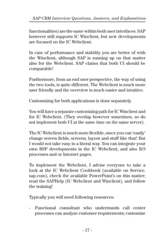 - 17 -
SAP CRM Interview Questions, Answers, and Explanations
functionalities) are the same within both user interfaces. SAP
however still supports IC Winclient, but new developments
are focused on the IC Webclient.
In case of performance and stability you are better of with
the Winclient, although SAP is running up on that matter
also for the Webclient. SAP claims that both UI should be
comparable!
Furthermore, from an end user perspective, the way of using
the two tools, is quite different. The Webclient is much more
user friendly and the overview is much easier and intuitive.
Customizing for both applications is done separately.
You will have a separate customizing path for IC Winclient and
for IC Webclient. (They overlap however sometimes, so do
not implement both UI at the same time on the same server).
The IC Webclient is much more ﬂexible, since you can ‘easily’
change screen ﬁelds, screens, layout and stuff like that! But
I would not take easy in a literal way. You can integrate your
own BSP developments in the IC Webclient, and also R/3
processes and or Internet pages.
To implement the Webclient, I advise everyone to take a
look at the IC Webclient Cookbook (available on Service.
sap.com), check the available PowerPoint’s on this matter;
read the SAPHelp (IC Webclient and Winclient), and follow
the training!
Typically you will need following resources:
- Functional consultant who understands call center
processes can analyze customer requirements; customize
 