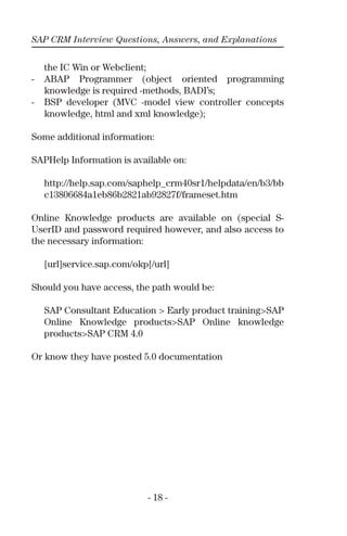 SAP CRM Interview Questions, Answers, and Explanations
- 18 -
the IC Win or Webclient;
- ABAP Programmer (object oriented programming
knowledge is required -methods, BADI’s;
- BSP developer (MVC -model view controller concepts
knowledge, html and xml knowledge);
Some additional information:
SAPHelp Information is available on:
http://help.sap.com/saphelp_crm40sr1/helpdata/en/b3/bb
c13806684a1eb86b2821ab92827f/frameset.htm
Online Knowledge products are available on (special S-
UserID and password required however, and also access to
the necessary information:
[url]service.sap.com/okp[/url]
Should you have access, the path would be:
SAP Consultant Education > Early product training>SAP
Online Knowledge products>SAP Online knowledge
products>SAP CRM 4.0
Or know they have posted 5.0 documentation
 