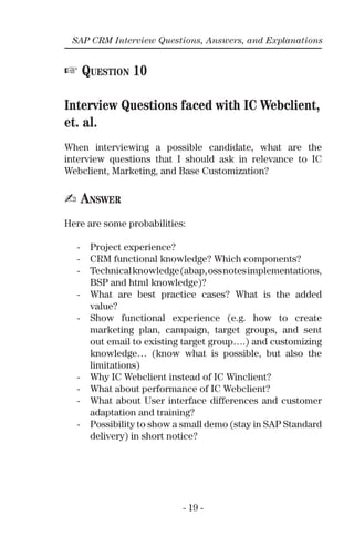 - 19 -
SAP CRM Interview Questions, Answers, and Explanations
☞ QUESTION 10
Interview Questions faced with IC Webclient,
et. al.
When interviewing a possible candidate, what are the
interview questions that I should ask in relevance to IC
Webclient, Marketing, and Base Customization?
✍ ANSWER
Here are some probabilities:
- Project experience?
- CRM functional knowledge? Which components?
- Technicalknowledge(abap,ossnotesimplementations,
BSP and html knowledge)?
- What are best practice cases? What is the added
value?
- Show functional experience (e.g. how to create
marketing plan, campaign, target groups, and sent
out email to existing target group….) and customizing
knowledge… (know what is possible, but also the
limitations)
- Why IC Webclient instead of IC Winclient?
- What about performance of IC Webclient?
- What about User interface differences and customer
adaptation and training?
- Possibility to show a small demo (stay in SAP Standard
delivery) in short notice?
 