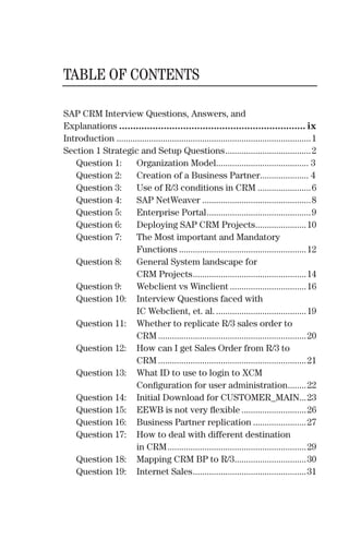 TABLE OF CONTENTS
SAP CRM Interview Questions, Answers, and
Explanations ................................................................... ix
Introduction ....................................................................................1
Section 1 Strategic and Setup Questions.....................................2
Question 1: Organization Model........................................ 3
Question 2: Creation of a Business Partner..................... 4
Question 3: Use of R/3 conditions in CRM .......................6
Question 4: SAP NetWeaver ...............................................8
Question 5: Enterprise Portal.............................................9
Question 6: Deploying SAP CRM Projects......................10
Question 7: The Most important and Mandatory
Functions .......................................................12
Question 8: General System landscape for
CRM Projects.................................................14
Question 9: Webclient vs Winclient .................................16
Question 10: Interview Questions faced with
IC Webclient, et. al........................................19
Question 11: Whether to replicate R/3 sales order to
CRM ................................................................20
Question 12: How can I get Sales Order from R/3 to
CRM ................................................................21
Question 13: What ID to use to login to XCM
Conﬁguration for user administration........22
Question 14: Initial Download for CUSTOMER_MAIN...23
Question 15: EEWB is not very ﬂexible ............................26
Question 16: Business Partner replication .......................27
Question 17: How to deal with different destination
in CRM............................................................29
Question 18: Mapping CRM BP to R/3...............................30
Question 19: Internet Sales.................................................31
 