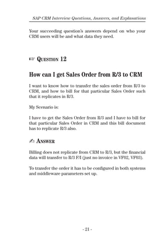 - 21 -
SAP CRM Interview Questions, Answers, and Explanations
Your succeeding question’s answers depend on who your
CRM users will be and what data they need.
☞ QUESTION 12
How can I get Sales Order from R/3 to CRM
I want to know how to transfer the sales order from R/3 to
CRM, and how to bill for that particular Sales Order such
that it replicates in R/3.
My Scenario is:
I have to get the Sales Order from R/3 and I have to bill for
that particular Sales Order in CRM and this bill document
has to replicate R/3 also.
✍ ANSWER
Billing does not replicate from CRM to R/3, but the ﬁnancial
data will transfer to R/3 F/I (just no invoice in VF02, VF03).
To transfer the order it has to be conﬁgured in both systems
and middleware parameters set up.
 