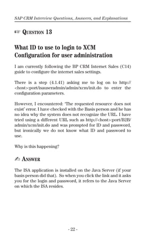 SAP CRM Interview Questions, Answers, and Explanations
- 22 -
☞ QUESTION 13
What ID to use to login to XCM
Conﬁguration for user administration
I am currently following the BP CRM Internet Sales (C14)
guide to conﬁgure the internet sales settings.
There is a step (4.1.41) asking me to log on to http://
<host>:port/isauseradmin/admin/xcm/init.do to enter the
conﬁguration parameters.
However, I encountered: ‘The requested resource does not
exist’ error. I have checked with the Basis person and he has
no idea why the system does not recognize the URL. I have
tried using a different URL such as http://<host>:port/B2B/
admin/xcm/init.do and was prompted for ID and password,
but ironically we do not know what ID and password to
use.
Why is this happening?
✍ ANSWER
The ISA application is installed on the Java Server (if your
basis person did that). So when you click the link and it asks
you for the login and password, it refers to the Java Server
on which the ISA resides.
 