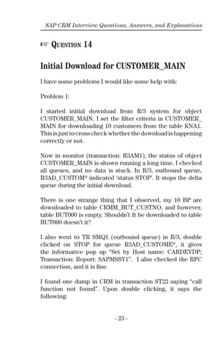 - 23 -
SAP CRM Interview Questions, Answers, and Explanations
☞ QUESTION 14
Initial Download for CUSTOMER_MAIN
I have some problems I would like some help with:
Problem 1:
I started initial download from R/3 system for object
CUSTOMER_MAIN. I set the ﬁlter criteria in CUSTOMER_
MAIN for downloading 10 customers from the table KNA1.
This is just to cross check whether the download is happening
correctly or not.
Now in monitor (transaction: R3AM1), the status of object
CUSTOMER_MAIN is shown running a long time. I checked
all queues, and no data is stuck. In R/3, outbound queue,
R3AD_CUSTOM* indicated ‘status STOP’. It stops the delta
queue during the initial download.
There is one strange thing that I observed, my 10 BP are
downloaded to table CRMM_BUT_CUSTNO, and however,
table BUT000 is empty. Shouldn’t It be downloaded to table
BUT000 doesn’t it?
I also went to TR SMQ1 (outbound queue) in R/3, double
clicked on STOP for queue R3AD_CUSTOME*, it gives
the informative pop up “Set by Host name: CARDEVDP;
Transaction: Report: SAPMSSY1”. I also checked the RFC
connection, and it is ﬁne.
I found one dump in CRM in transaction ST22 saying “call
function not found”. Upon double clicking, it says the
following:
 