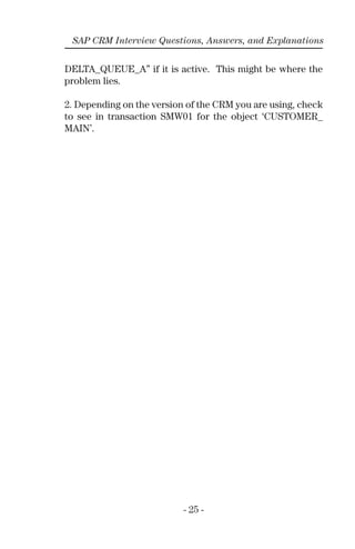 - 25 -
SAP CRM Interview Questions, Answers, and Explanations
DELTA_QUEUE_A” if it is active. This might be where the
problem lies.
2. Depending on the version of the CRM you are using, check
to see in transaction SMW01 for the object ‘CUSTOMER_
MAIN’.
 