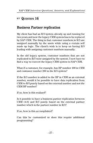- 27 -
SAP CRM Interview Questions, Answers, and Explanations
☞ QUESTION 16
Business Partner replication
My client has had an R/3 system already up and running for
two years and now the legacy CRM system has to be replaced
by SAP CRM. The thing is that customer numbers in R/3 are
assigned manually by the users while using a certain self
made up logic. The client’s wish is to keep on having R/3
leading with assigning customer numbers manually.
In the old legacy system, customer numbers that are not
replicated to R/3 were assigned by the system. I now have to
ﬁnd a way to convert the legacy CRM system to SAP CRM.
What if a customer, for example, has BP number 100 in CRM
and customer number 200 in the R/3 system?
If the R/3 number is added to the BP in CRM as an external
number, would it be possible to have data replication from
CRM to R/3 purely based on the external number and not the
CRM BP number?
If so, how is this realized?
Is it possible to have a business partner replication between
CRM (4.0) and R/3 purely based on the external partner
number which is the partner number in R/3?
If so, how is this accomplished?
Can this be customized or does this require additional
programming?
 