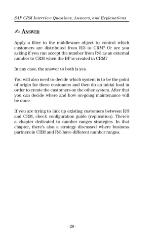 SAP CRM Interview Questions, Answers, and Explanations
- 28 -
✍ ANSWER
Apply a ﬁlter to the middleware object to control which
customers are distributed from R/3 to CRM? Or are you
asking if you can accept the number from R/3 as an external
number to CRM when the BP is created in CRM?
In any case, the answer to both is yes.
You will also need to decide which system is to be the point
of origin for these customers and then do an initial load in
order to create the customers on the other system. After that
you can decide where and how on-going maintenance will
be done.
If you are trying to link up existing customers between R/3
and CRM, check conﬁguration guide (replication). There’s
a chapter dedicated to number ranges strategies. In that
chapter, there’s also a strategy discussed where business
partners in CRM and R/3 have different number ranges.
 